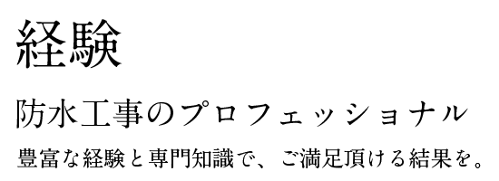 経験。防水工事のプロフェッショナル。豊富な経験と専門知識で、ご満足頂ける結果を。